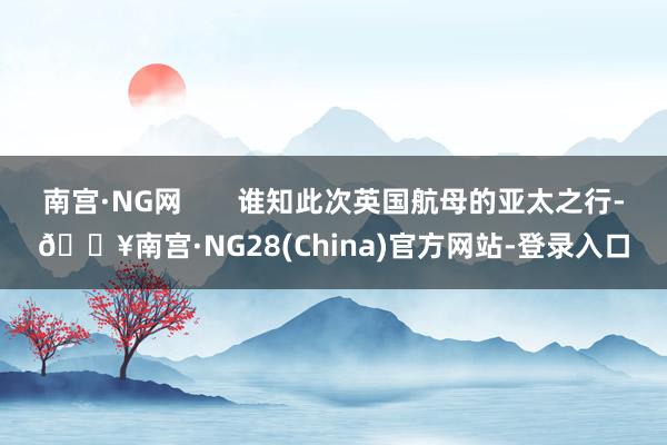 南宫·NG网       谁知此次英国航母的亚太之行-🔥南宫·NG28(China)官方网站-登录入口