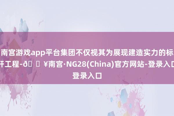 南宫游戏app平台集团不仅视其为展现建造实力的标杆工程-🔥南宫·NG28(China)官方网站-登录入口