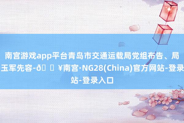 南宫游戏app平台　　青岛市交通运载局党组布告、局长路玉军先容-🔥南宫·NG28(China)官方网站-登录入口