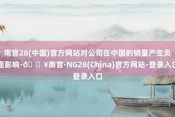 南宫28(中国)官方网站对公司在中国的销量产生负面影响-🔥南宫·NG28(China)官方网站-登录入口