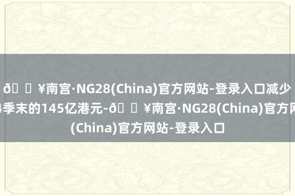 🔥南宫·NG28(China)官方网站-登录入口减少至2024年第4季末的145亿港元-🔥南宫·NG28(China)官方网站-登录入口