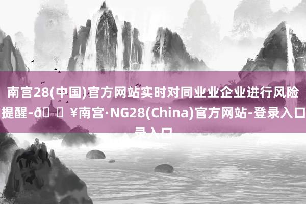 南宫28(中国)官方网站实时对同业业企业进行风险提醒-🔥南宫·NG28(China)官方网站-登录入口