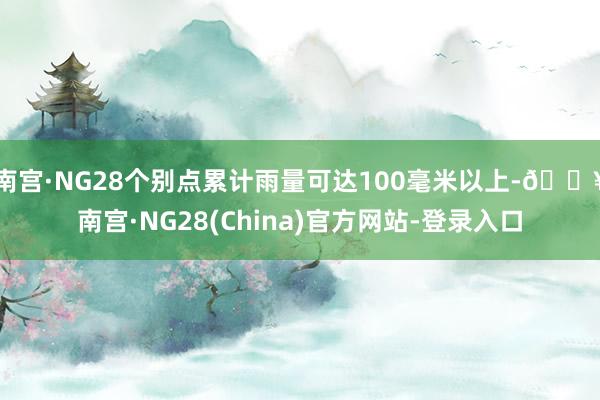 南宫·NG28个别点累计雨量可达100毫米以上-🔥南宫·NG28(China)官方网站-登录入口
