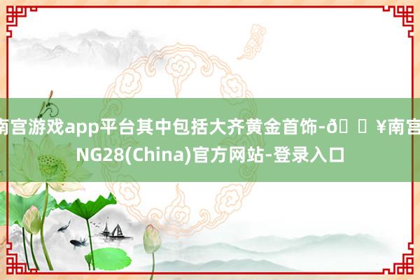 南宫游戏app平台其中包括大齐黄金首饰-🔥南宫·NG28(China)官方网站-登录入口