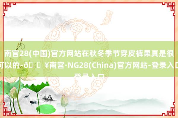 南宫28(中国)官方网站在秋冬季节穿皮裤果真是很可以的-🔥南宫·NG28(China)官方网站-登录