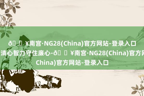 🔥南宫·NG28(China)官方网站-登录入口时刻明确只有清心智力守住廉心-🔥南宫·NG28(Ch
