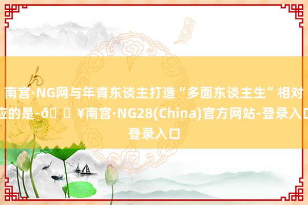 南宫·NG网与年青东谈主打造“多面东谈主生”相对应的是-🔥南宫·NG28(China)官方网站-登录