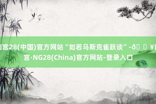 南宫28(中国)官方网站“如若马斯克雀跃谈”-🔥南宫·NG28(China)官方网站-登录入口