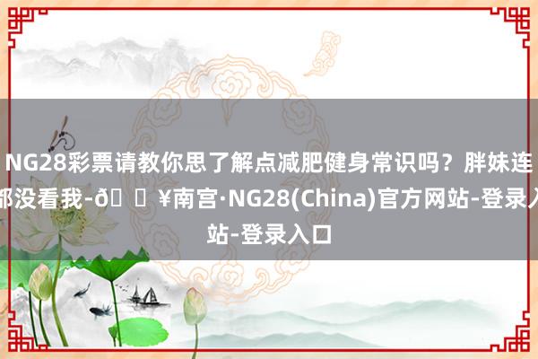 NG28彩票请教你思了解点减肥健身常识吗？胖妹连看都没看我-🔥南宫·NG28(China)官方网站-