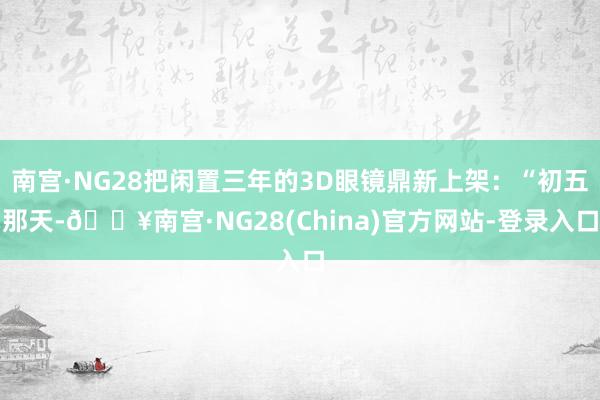 南宫·NG28把闲置三年的3D眼镜鼎新上架：“初五那天-🔥南宫·NG28(China)官方网站-登录