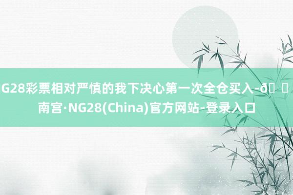 NG28彩票相对严慎的我下决心第一次全仓买入-🔥南宫·NG28(China)官方网站-登录入口