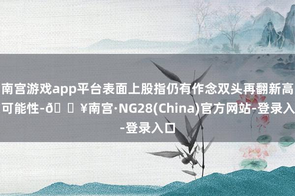 南宫游戏app平台表面上股指仍有作念双头再翻新高的可能性-🔥南宫·NG28(China)官方网站-登录入口