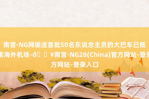 南宫·NG网输送首批50名东说念主员的大巴车已抵达湄索海外机场-🔥南宫·NG28(China)官方网站-登录入口
