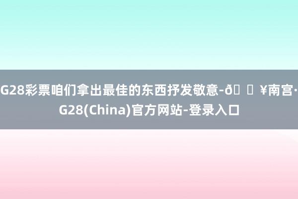 NG28彩票咱们拿出最佳的东西抒发敬意-🔥南宫·NG28(China)官方网站-登录入口