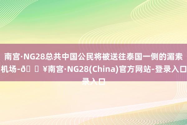 南宫·NG28总共中国公民将被送往泰国一侧的湄索机场-🔥南宫·NG28(China)官方网站-登录入口