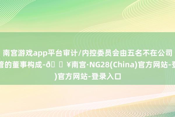 南宫游戏app平台审计/内控委员会由五名不在公司担任高管的董事构成-🔥南宫·NG28(China)官
