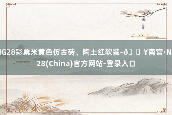 NG28彩票米黄色仿古砖、陶土红软装-🔥南宫·NG28(China)官方网站-登录入口