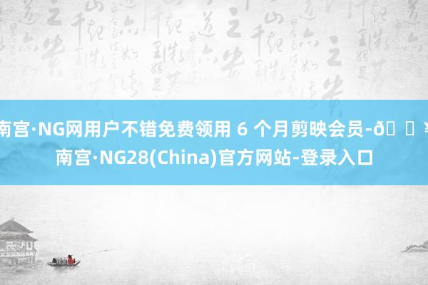 南宫·NG网用户不错免费领用 6 个月剪映会员-🔥南宫·NG28(China)官方网站-登录入口