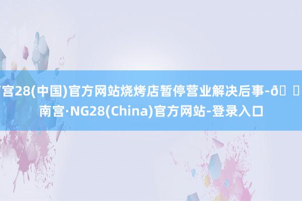 南宫28(中国)官方网站烧烤店暂停营业解决后事-🔥南宫·NG28(China)官方网站-登录入口