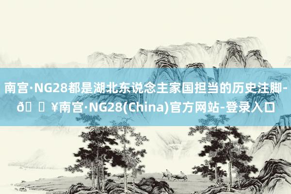 南宫·NG28都是湖北东说念主家国担当的历史注脚-🔥南宫·NG28(China)官方网站-登录入口