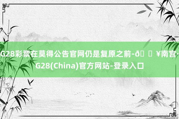 NG28彩票在莫得公告官网仍是复原之前-🔥南宫·NG28(China)官方网站-登录入口