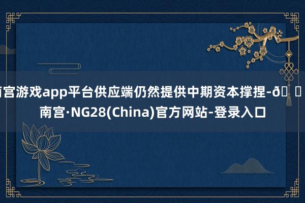 南宫游戏app平台供应端仍然提供中期资本撑捏-🔥南宫·NG28(China)官方网站-登录入口