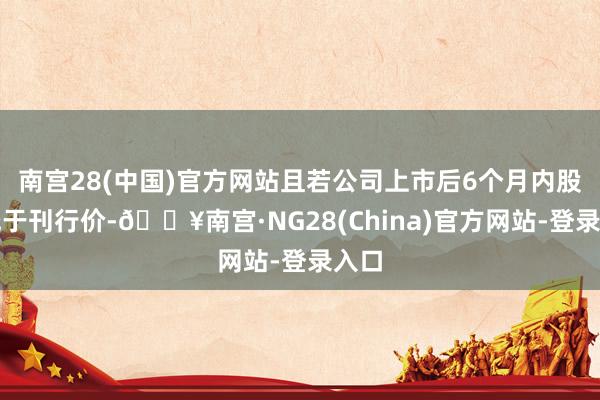 南宫28(中国)官方网站且若公司上市后6个月内股价低于刊行价-🔥南宫·NG28(China)官方网站-登录入口