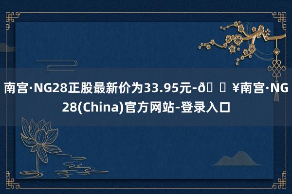 南宫·NG28正股最新价为33.95元-🔥南宫·NG28(China)官方网站-登录入口
