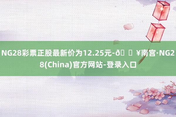 NG28彩票正股最新价为12.25元-🔥南宫·NG28(China)官方网站-登录入口