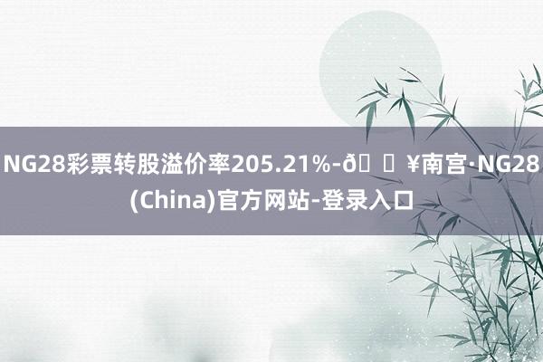 NG28彩票转股溢价率205.21%-🔥南宫·NG28(China)官方网站-登录入口