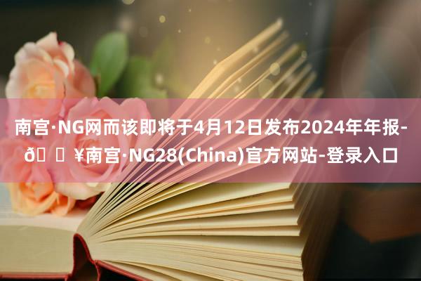 南宫·NG网而该即将于4月12日发布2024年年报-🔥南宫·NG28(China)官方网站-登录入口