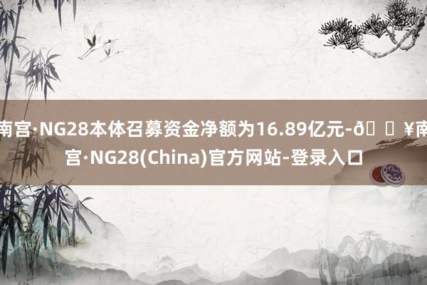 南宫·NG28本体召募资金净额为16.89亿元-🔥南宫·NG28(China)官方网站-登录入口