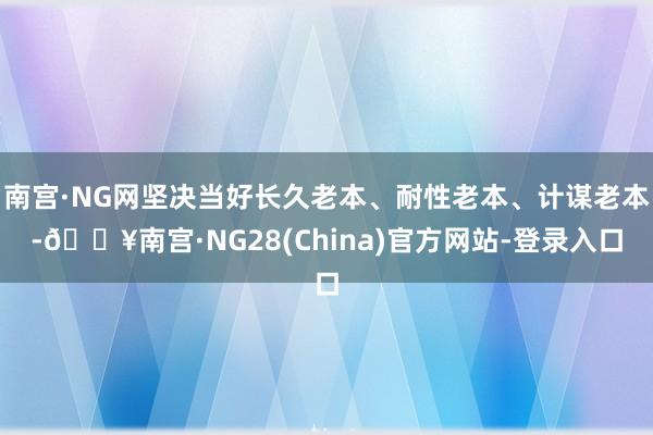 南宫·NG网坚决当好长久老本、耐性老本、计谋老本-🔥南宫·NG28(China)官方网站-登录入口