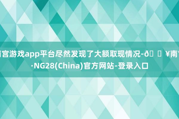 南宫游戏app平台尽然发现了大额取现情况-🔥南宫·NG28(China)官方网站-登录入口