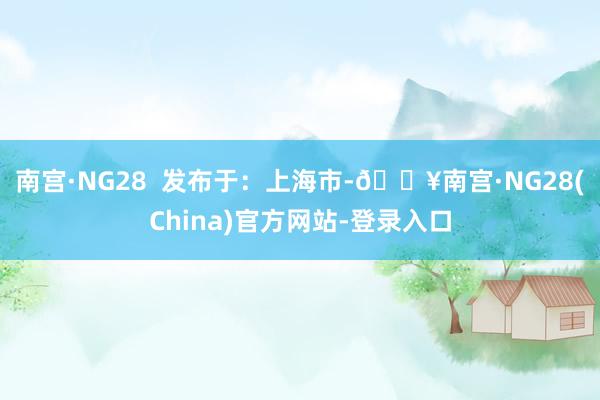南宫·NG28  发布于：上海市-🔥南宫·NG28(China)官方网站-登录入口