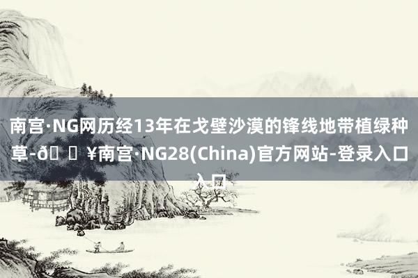 南宫·NG网历经13年在戈壁沙漠的锋线地带植绿种草-🔥南宫·NG28(China)官方网站-登录入口