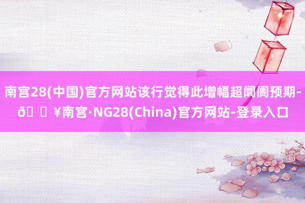 南宫28(中国)官方网站该行觉得此增幅超阛阓预期-🔥南宫·NG28(China)官方网站-登录入口