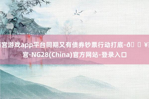 南宫游戏app平台同期又有债券钞票行动打底-🔥南宫·NG28(China)官方网站-登录入口