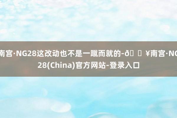 南宫·NG28这改动也不是一蹴而就的-🔥南宫·NG28(China)官方网站-登录入口