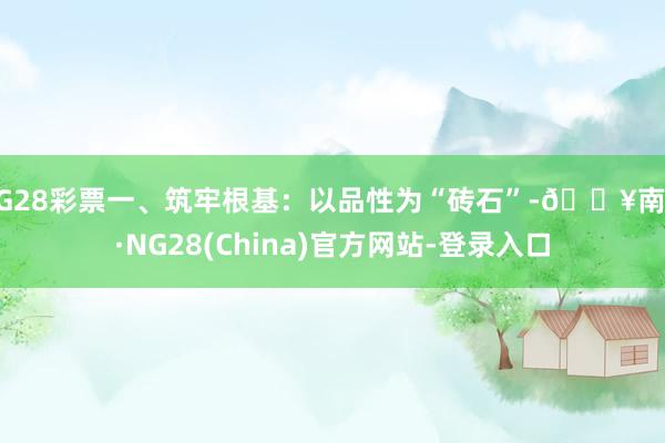 NG28彩票一、筑牢根基:以品性为“砖石”-🔥南宫·NG28(China)官方网站-登录入口