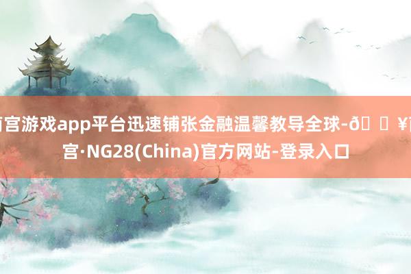 南宫游戏app平台迅速铺张金融温馨教导全球-🔥南宫·NG28(China)官方网站-登录入口