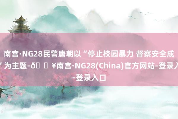 南宫·NG28民警唐朝以“停止校园暴力 督察安全成长”为主题-🔥南宫·NG28(China)官方网站-登录入口
