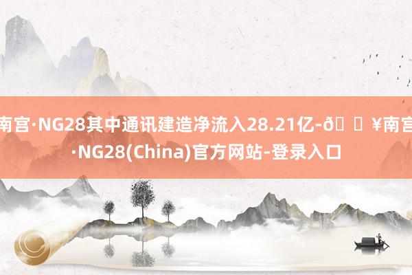 南宫·NG28其中通讯建造净流入28.21亿-🔥南宫·NG28(China)官方网站-登录入口