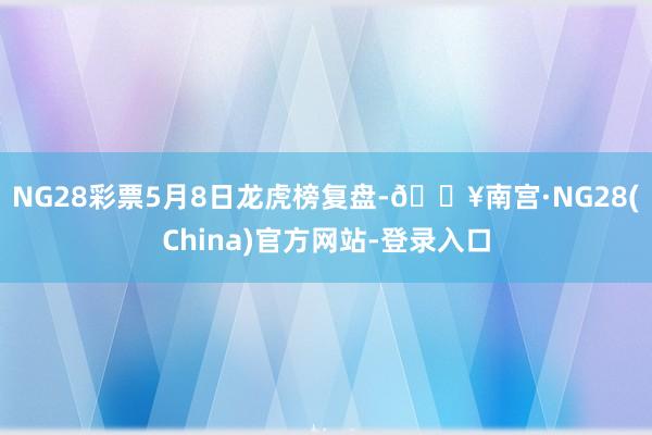 NG28彩票5月8日龙虎榜复盘-🔥南宫·NG28(China)官方网站-登录入口