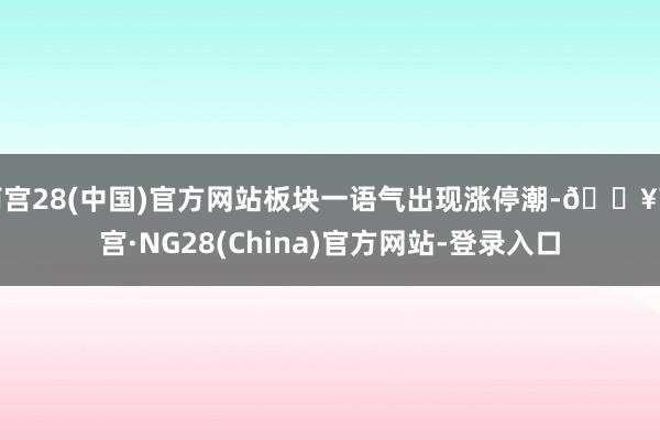 南宫28(中国)官方网站板块一语气出现涨停潮-🔥南宫·NG28(China)官方网站-登录入口