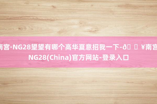 南宫·NG28望望有哪个高华夏意招我一下-🔥南宫·NG28(China)官方网站-登录入口