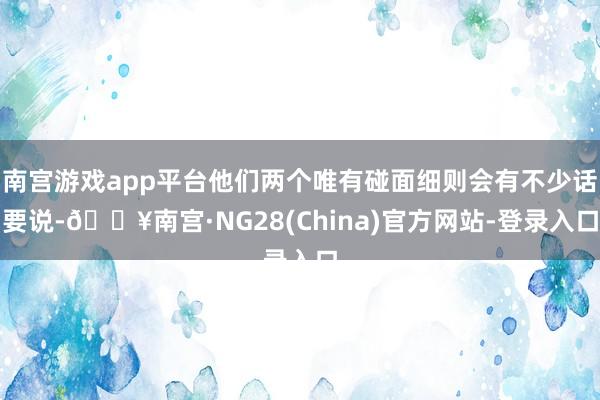 南宫游戏app平台他们两个唯有碰面细则会有不少话要说-🔥南宫·NG28(China)官方网站-登录入口