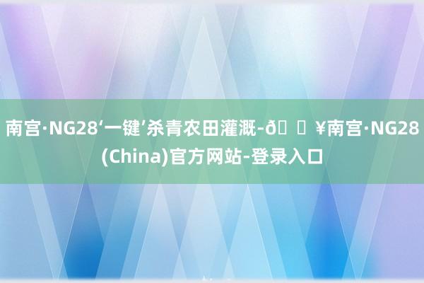 南宫·NG28‘一键’杀青农田灌溉-🔥南宫·NG28(China)官方网站-登录入口