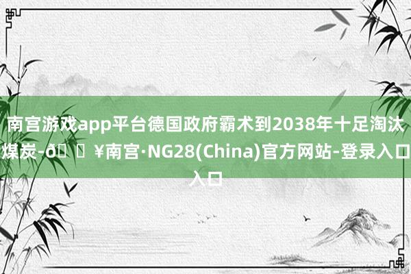 南宫游戏app平台德国政府霸术到2038年十足淘汰煤炭-🔥南宫·NG28(China)官方网站-登录入口