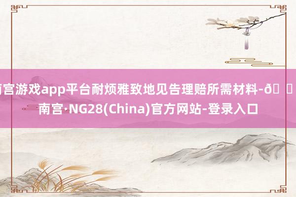 南宫游戏app平台耐烦雅致地见告理赔所需材料-🔥南宫·NG28(China)官方网站-登录入口